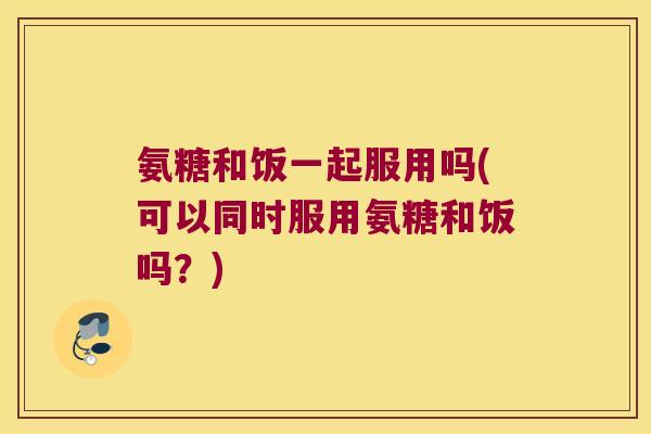 氨糖和饭一起服用吗(可以同时服用氨糖和饭吗?)