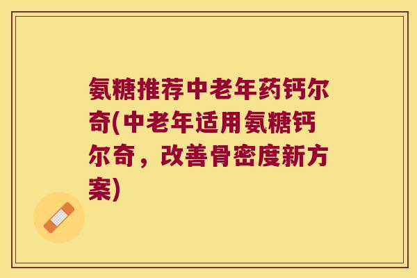 氨糖推荐中老年药钙尔奇(中老年适用氨糖钙尔奇,改善骨密度新方案)
