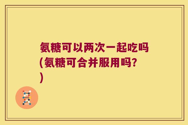 氨糖可以两次一起吃吗(氨糖可合并服用吗?)