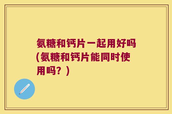 氨糖和钙片一起用好吗(氨糖和钙片能同时使用吗？)