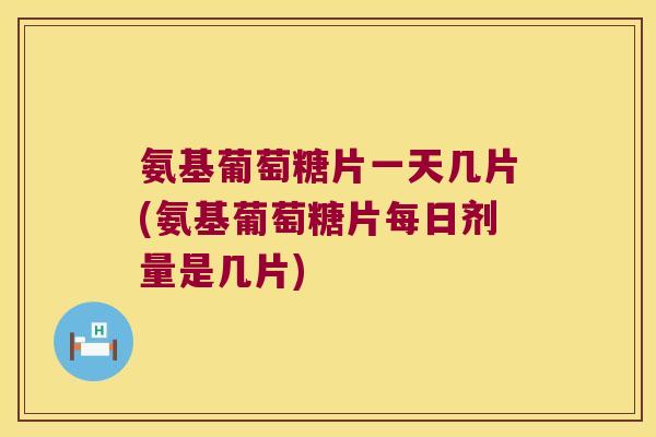 氨基葡萄糖片一天几片(氨基葡萄糖片每日剂量是几片)