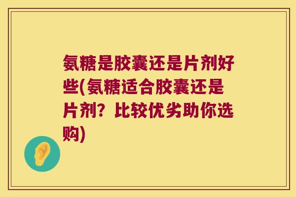 氨糖是胶囊还是片剂好些(氨糖适合胶囊还是片剂?比较优劣助你选购)