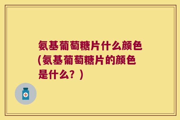 氨基葡萄糖片什么颜色(氨基葡萄糖片的颜色是什么?)