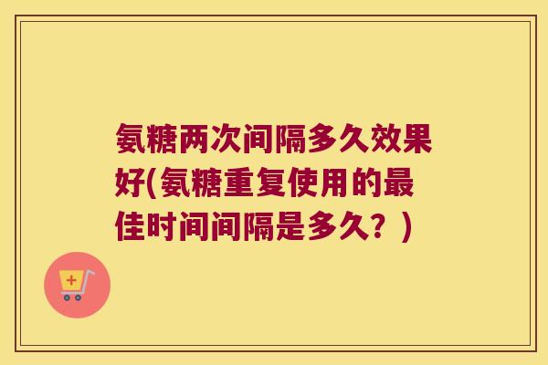 氨糖两次间隔多久效果好(氨糖重复使用的最佳时间间隔是多久?)