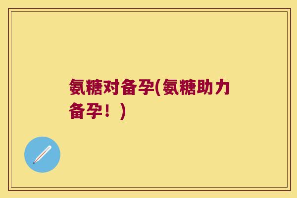 氨糖对备孕(氨糖助力备孕!)