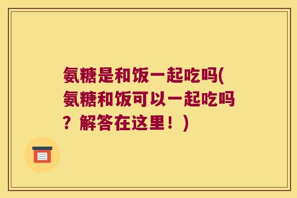氨糖是和饭一起吃吗(氨糖和饭可以一起吃吗?解答在这里!)