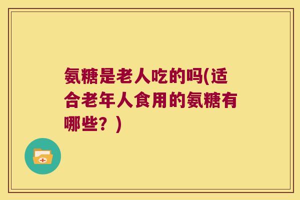 氨糖是老人吃的吗(适合老年人食用的氨糖有哪些？)