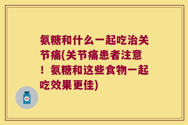 氨糖和什么一起吃治关节痛(关节痛患者注意!氨糖和这些食物一起吃效果更佳)