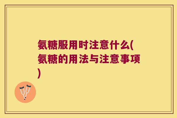 氨糖服用时注意什么(氨糖的用法与注意事项)