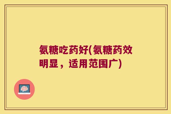 氨糖吃药好(氨糖药效明显,适用范围广)