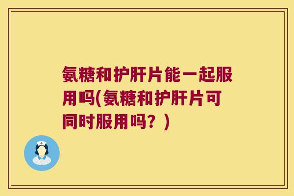 氨糖和护肝片能一起服用吗(氨糖和护肝片可同时服用吗?)