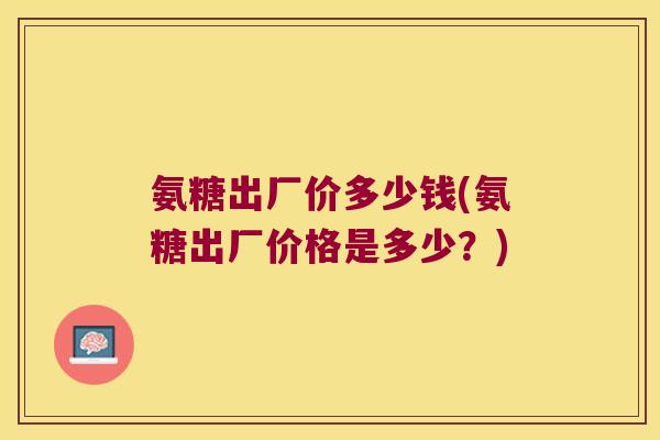 氨糖出厂价多少钱(氨糖出厂价格是多少？)