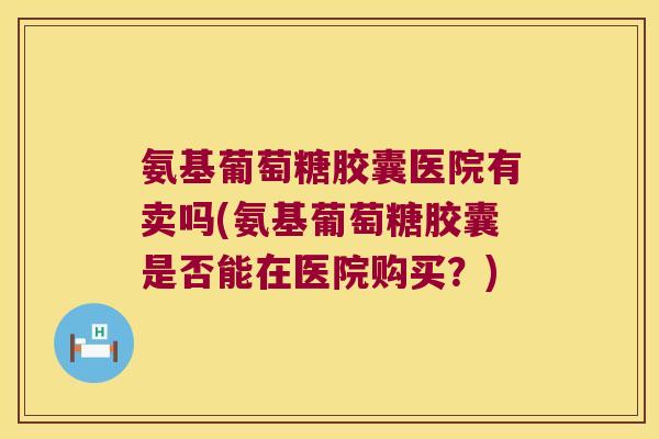 氨基葡萄糖胶囊医院有卖吗(氨基葡萄糖胶囊是否能在医院购买?)