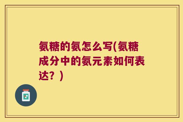 氨糖的氨怎么写(氨糖成分中的氨元素如何表达?)