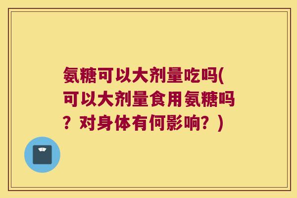 氨糖可以大剂量吃吗(可以大剂量食用氨糖吗?对身体有何影响?)