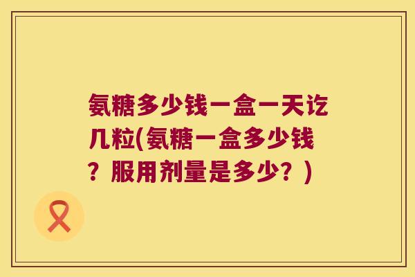 氨糖多少钱一盒一天讫几粒(氨糖一盒多少钱?服用剂量是多少?)