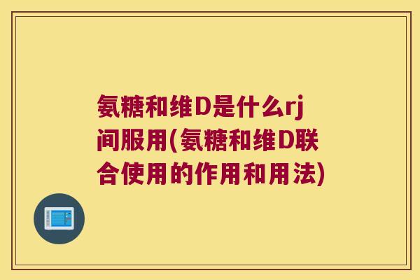 氨糖和维D是什么rj间服用(氨糖和维D联合使用的作用和用法)