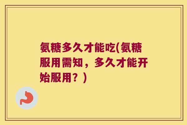 氨糖多久才能吃(氨糖服用需知,多久才能开始服用?)