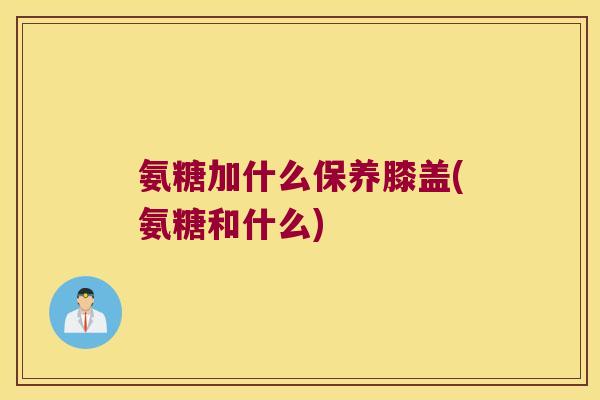 氨糖加什么保养膝盖(氨糖和什么)