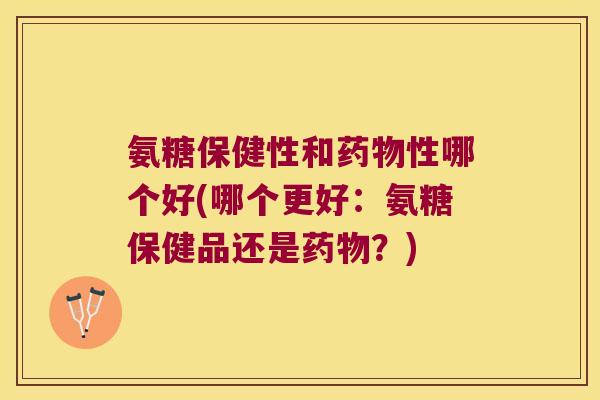 氨糖保健性和药物性哪个好(哪个更好:氨糖保健品还是药物?)