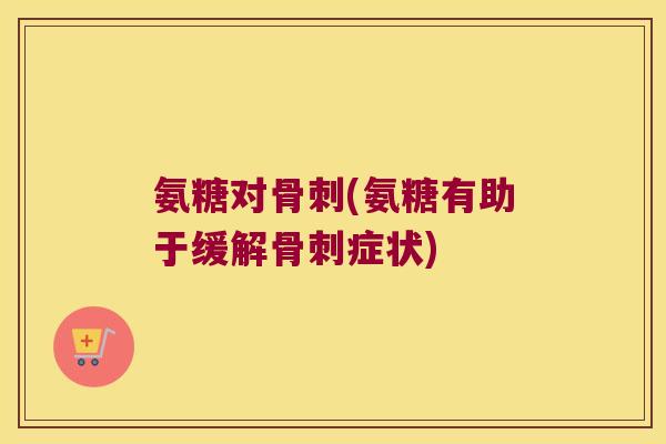 氨糖对骨刺(氨糖有助于缓解骨刺症状)