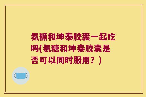 氨糖和坤泰胶囊一起吃吗(氨糖和坤泰胶囊是否可以同时服用?)