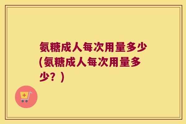 氨糖成人每次用量多少(氨糖成人每次用量多少?)