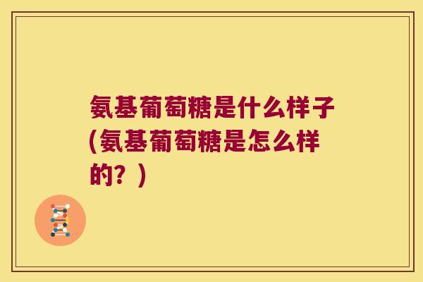 氨基葡萄糖是什么样子(氨基葡萄糖是怎么样的?)