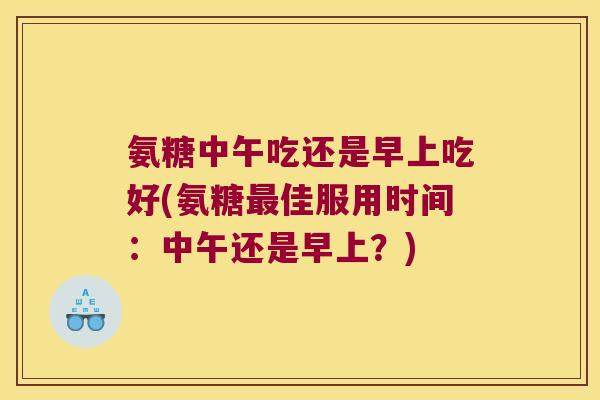 氨糖中午吃还是早上吃好(氨糖最佳服用时间:中午还是早上?)