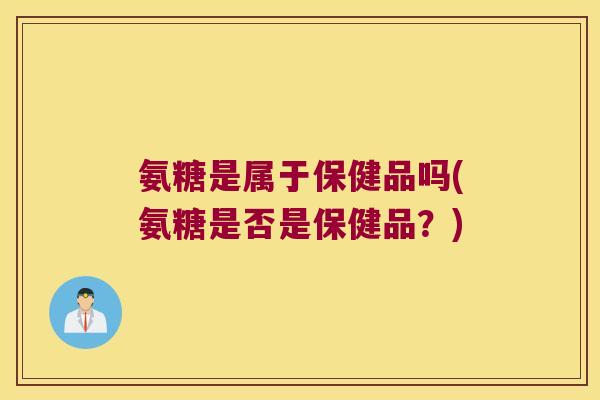 氨糖是属于保健品吗(氨糖是否是保健品?)