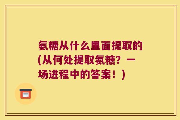氨糖从什么里面提取的(从何处提取氨糖?一场进程中的答案!)