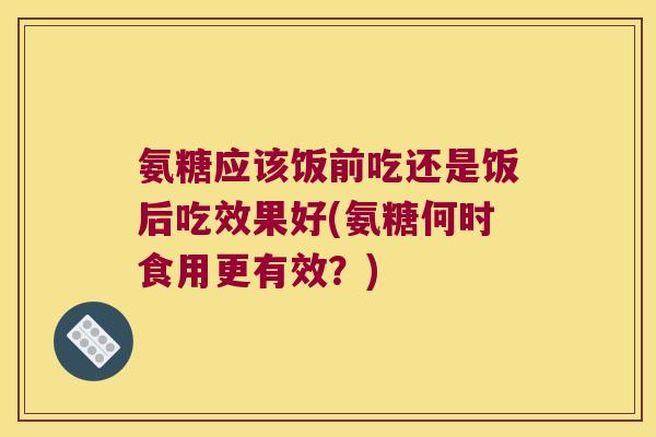 氨糖应该饭前吃还是饭后吃效果好(氨糖何时食用更有效?)