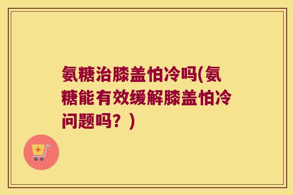 氨糖治膝盖怕冷吗(氨糖能有效缓解膝盖怕冷问题吗？)