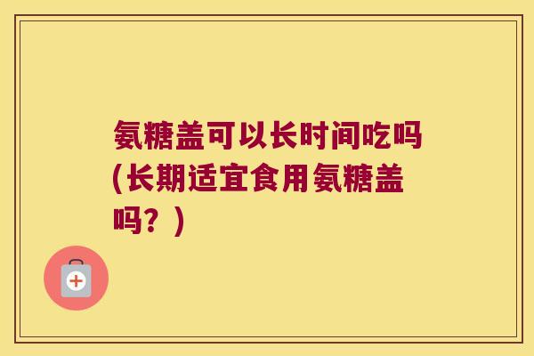 氨糖盖可以长时间吃吗(长期适宜食用氨糖盖吗?)
