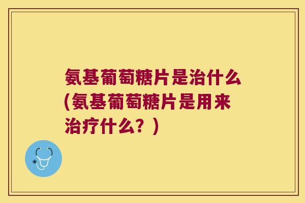 氨基葡萄糖片是治什么(氨基葡萄糖片是用来治疗什么?)
