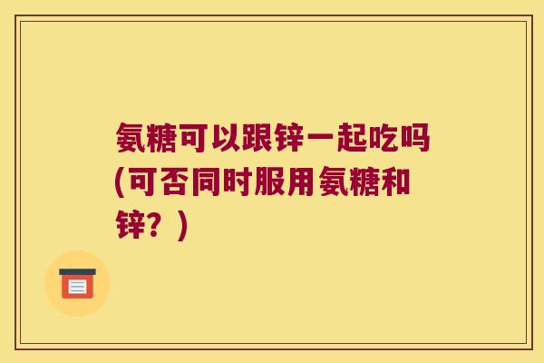 氨糖可以跟锌一起吃吗(可否同时服用氨糖和锌?)