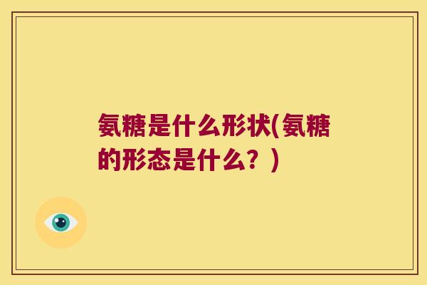 氨糖是什么形状(氨糖的形态是什么?)