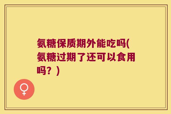 氨糖保质期外能吃吗(氨糖过期了还可以食用吗?) 氨糖保质期外能吃吗(氨糖过期了还可以食用吗?)