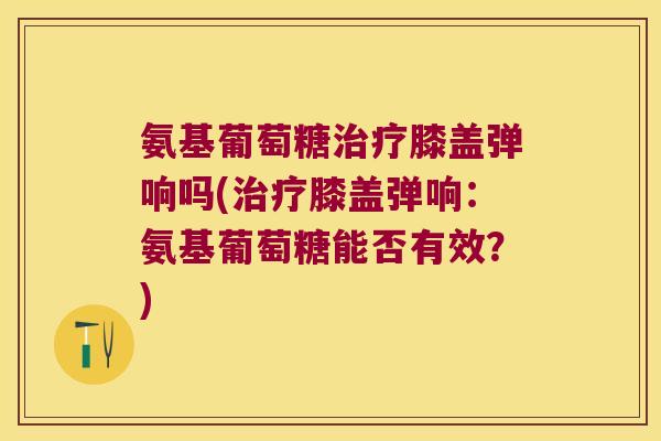 氨基葡萄糖治疗膝盖弹响吗(治疗膝盖弹响:氨基葡萄糖能否有效?)
