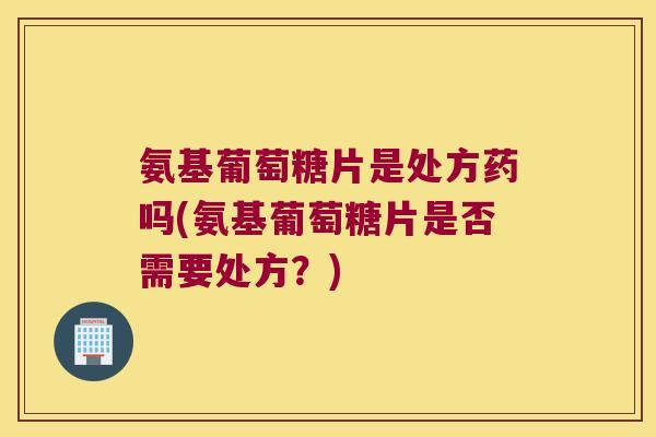 氨基葡萄糖片是处方药吗(氨基葡萄糖片是否需要处方?)