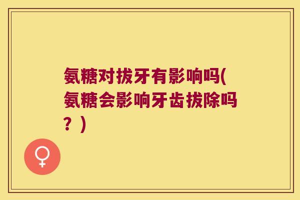 氨糖对拔牙有影响吗(氨糖会影响牙齿拔除吗?)