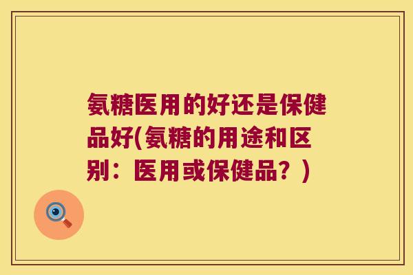 氨糖医用的好还是保健品好(氨糖的用途和区别:医用或保健品?)