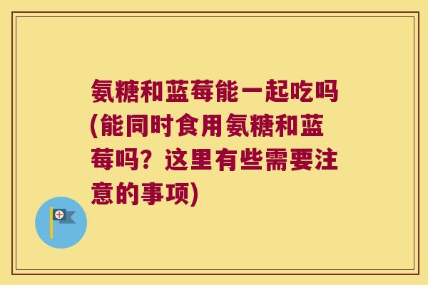 氨糖和蓝莓能一起吃吗(能同时食用氨糖和蓝莓吗?这里有些需要注意的事项)