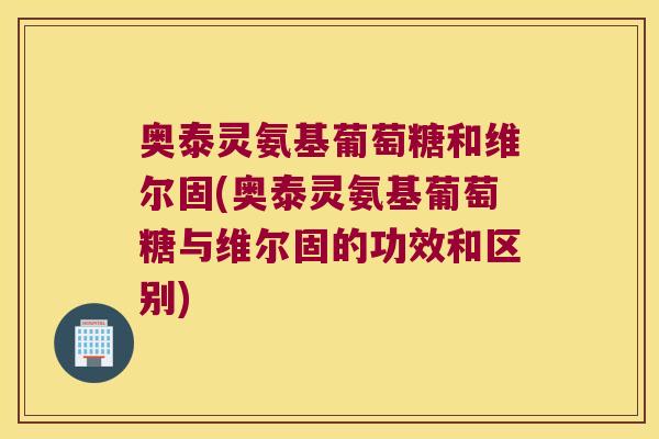 奥泰灵氨基葡萄糖和维尔固(奥泰灵氨基葡萄糖与维尔固的功效和区别)