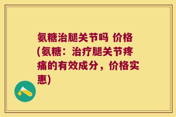 氨糖治腿关节吗 价格(氨糖:治疗腿关节疼痛的有效成分,价格实惠)