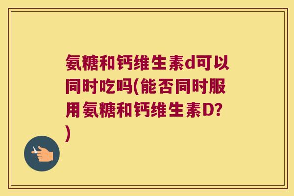 氨糖和钙维生素d可以同时吃吗(能否同时服用氨糖和钙维生素D?)