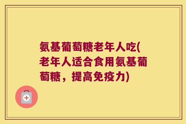 氨基葡萄糖老年人吃(老年人适合食用氨基葡萄糖,提高免疫力)