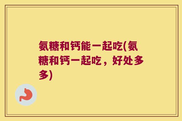 氨糖和钙能一起吃(氨糖和钙一起吃,好处多多)