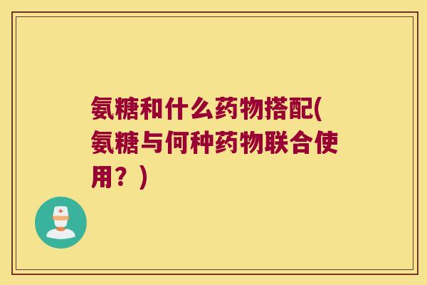 氨糖和什么药物搭配(氨糖与何种药物联合使用?)