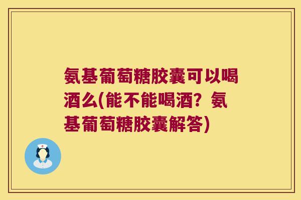 氨基葡萄糖胶囊可以喝酒么(能不能喝酒?氨基葡萄糖胶囊解答)